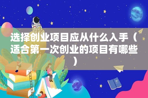 选择创业项目应从什么入手（适合第一次创业的项目有哪些）