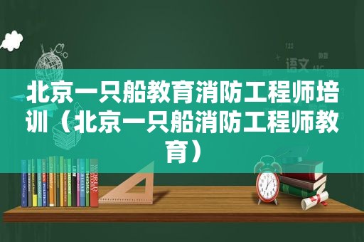 北京一只船教育消防工程师培训（北京一只船消防工程师教育）