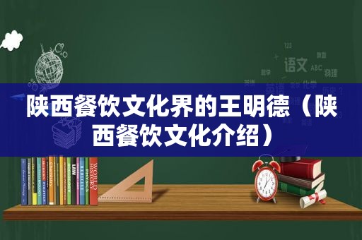 陕西餐饮文化界的王明德（陕西餐饮文化介绍）