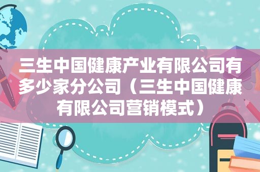 三生中国健康产业有限公司有多少家分公司（三生中国健康有限公司营销模式）