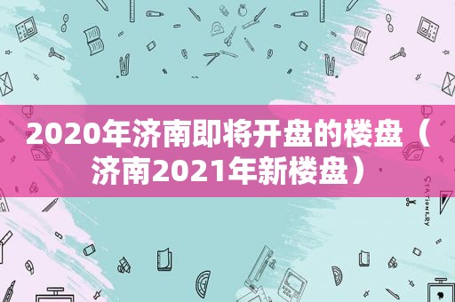 2020年济南即将开盘的楼盘（济南2021年新楼盘）