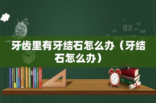 牙齿里有牙结石怎么办（牙结石怎么办）