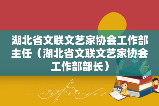 湖北省文联文艺家协会工作部主任（湖北省文联文艺家协会工作部部长）