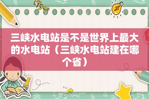 三峡水电站是不是世界上最大的水电站（三峡水电站建在哪个省）