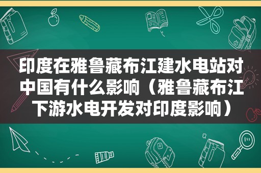 印度在雅鲁藏布江建水电站对中国有什么影响（雅鲁藏布江下游水电开发对印度影响）