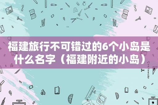 福建旅行不可错过的6个小岛是什么名字（福建附近的小岛）