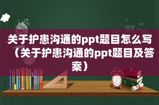 关于护患沟通的ppt题目怎么写（关于护患沟通的ppt题目及答案）