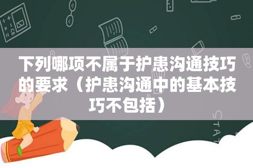 下列哪项不属于护患沟通技巧的要求（护患沟通中的基本技巧不包括）