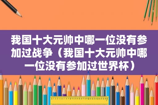 我国十大元帅中哪一位没有参加过战争（我国十大元帅中哪一位没有参加过世界杯）