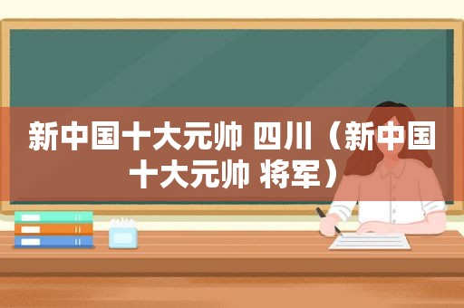 新中国十大元帅 四川（新中国十大元帅 将军）