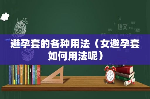 避孕套的各种用法（女避孕套如何用法呢）