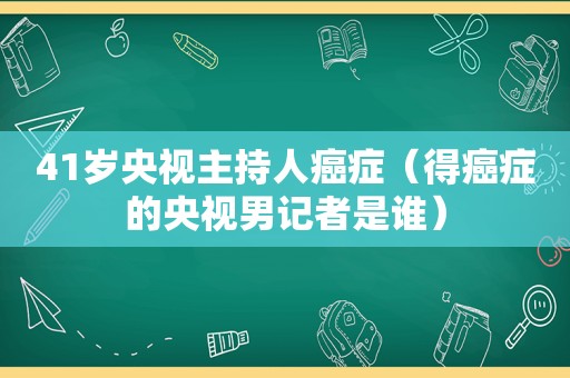 41岁央视主持人癌症（得癌症的央视男记者是谁）