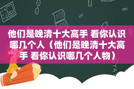 他们是晚清十大高手 看你认识哪几个人（他们是晚清十大高手 看你认识哪几个人物）