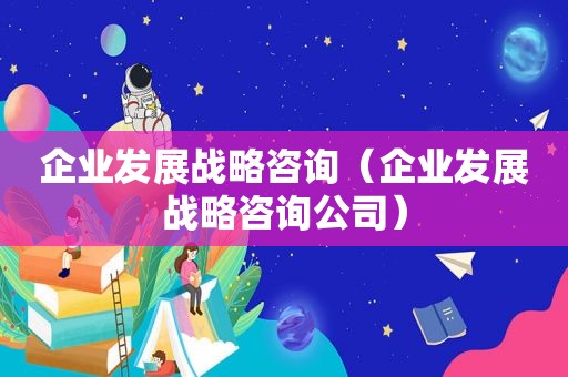 企业发展战略咨询（企业发展战略咨询公司）