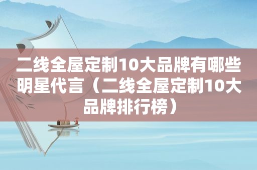 二线全屋定制10大品牌有哪些明星代言（二线全屋定制10大品牌排行榜）