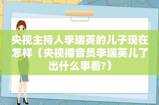 央视主持人李瑞英的儿子现在怎样（央视播音员李瑞英儿了出什么事着?）