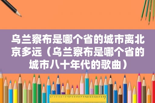 乌兰察布是哪个省的城市离北京多远（乌兰察布是哪个省的城市八十年代的歌曲）