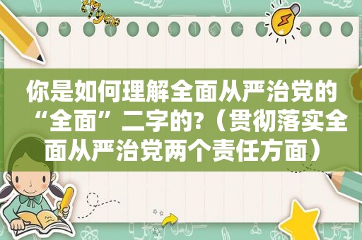 你是如何理解全面从严治党的“全面”二字的?（贯彻落实全面从严治党两个责任方面）