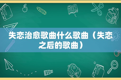 失恋治愈歌曲什么歌曲（失恋之后的歌曲）