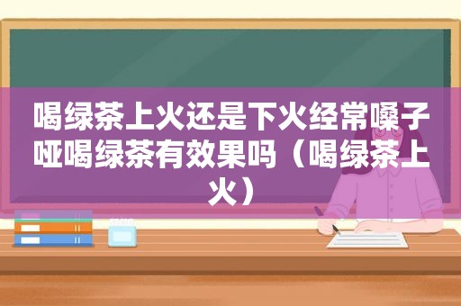 喝绿茶上火还是下火经常嗓子哑喝绿茶有效果吗（喝绿茶上火）