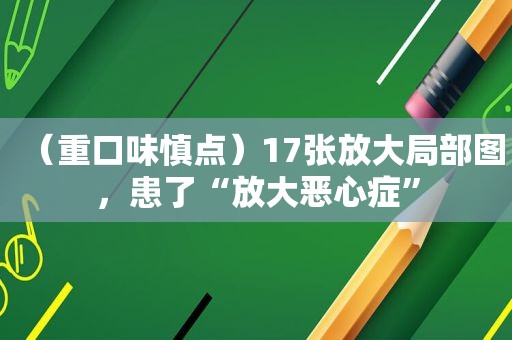 （重口味慎点）17张放大局部图，患了“放大恶心症”