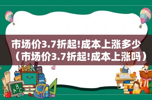 市场价3.7折起!成本上涨多少（市场价3.7折起!成本上涨吗）