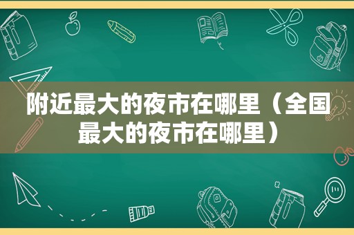 附近最大的夜市在哪里（全国最大的夜市在哪里）