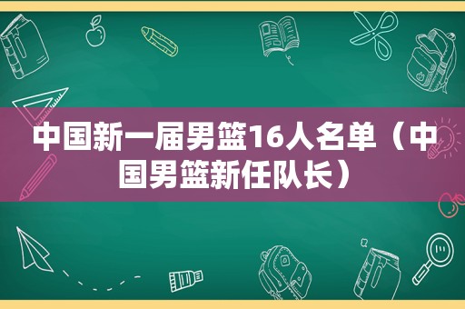 中国新一届男篮16人名单（中国男篮新任队长）