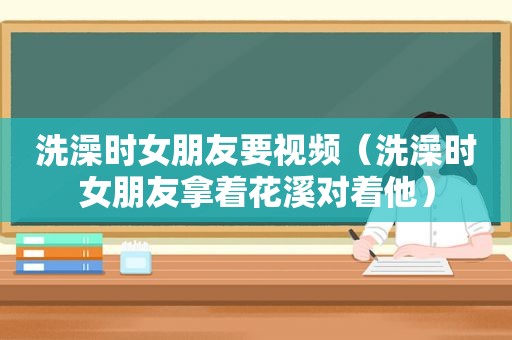 洗澡时女朋友要视频（洗澡时女朋友拿着花溪对着他）