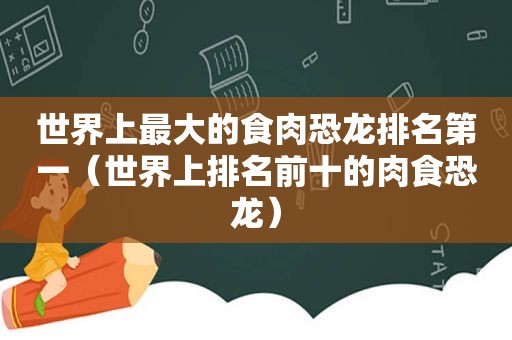 世界上最大的食肉恐龙排名第一（世界上排名前十的肉食恐龙）