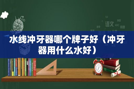 水线冲牙器哪个牌子好（冲牙器用什么水好）