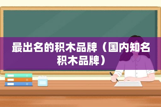 最出名的积木品牌（国内知名积木品牌）