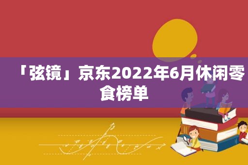 「弦镜」京东2022年6月休闲零食榜单