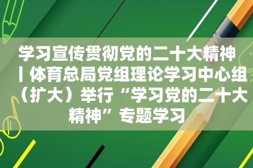 学习宣传贯彻党的二十大精神丨体育总局党组理论学习中心组（扩大）举行“学习党的二十大精神”专题学习