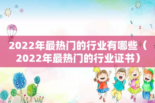 2022年最热门的行业有哪些（2022年最热门的行业证书）