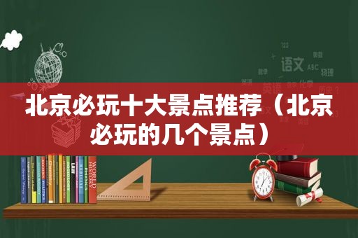 北京必玩十大景点推荐（北京必玩的几个景点）