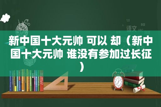 新中国十大元帅 可以 却（新中国十大元帅 谁没有参加过长征）