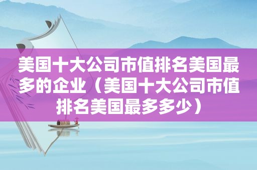 美国十大公司市值排名美国最多的企业（美国十大公司市值排名美国最多多少）