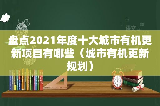 盘点2021年度十大城市有机更新项目有哪些（城市有机更新规划）