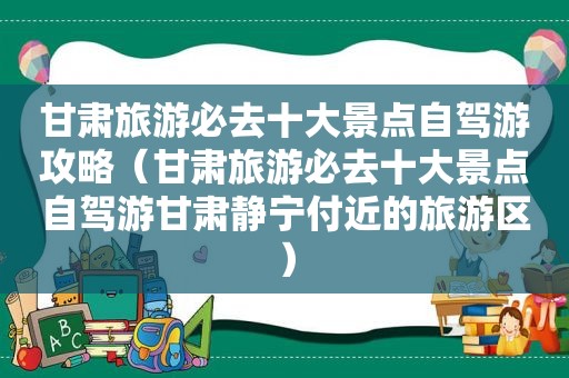 甘肃旅游必去十大景点自驾游攻略（甘肃旅游必去十大景点自驾游甘肃静宁付近的旅游区）