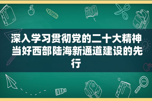 深入学习贯彻党的二十大精神 当好西部陆海新通道建设的先行