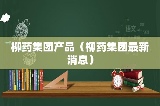 柳药集团产品（柳药集团最新消息）