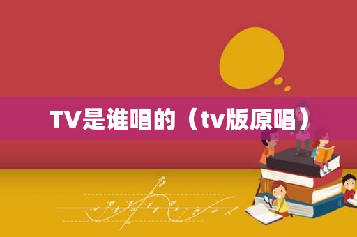 TV是谁唱的（tv版原唱）