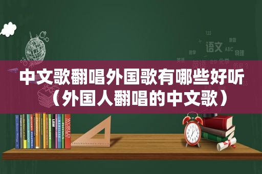 中文歌翻唱外国歌有哪些好听（外国人翻唱的中文歌）