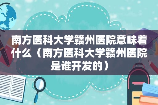 南方医科大学赣州医院意味着什么（南方医科大学赣州医院是谁开发的）