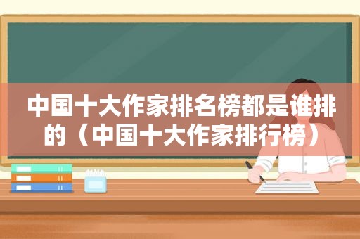 中国十大作家排名榜都是谁排的（中国十大作家排行榜）