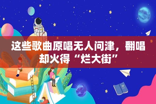 这些歌曲原唱无人问津，翻唱却火得“烂大街”