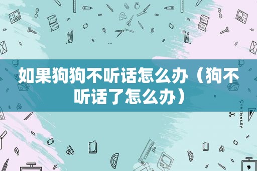 如果狗狗不听话怎么办（狗不听话了怎么办）