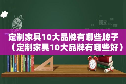 定制家具10大品牌有哪些牌子（定制家具10大品牌有哪些好）