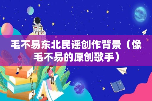 毛不易东北民谣创作背景（像毛不易的原创歌手）